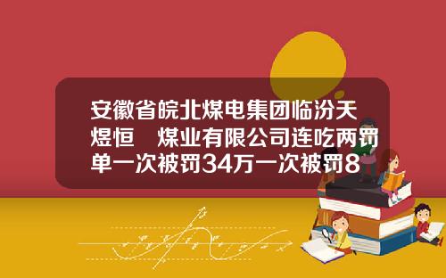 安徽省皖北煤电集团临汾天煜恒昇煤业有限公司连吃两罚单一次被罚34万一次被罚8.3万元-皖北煤电集团有限责任公司怎么样