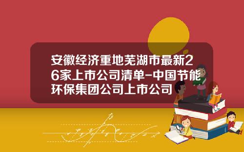 安徽经济重地芜湖市最新26家上市公司清单-中国节能环保集团公司上市公司