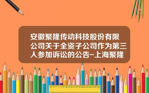 安徽聚隆传动科技股份有限公司关于全资子公司作为第三人参加诉讼的公告-上海聚隆电子科技有限公司