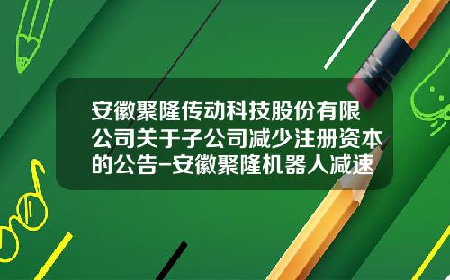 安徽聚隆传动科技股份有限公司关于子公司减少注册资本的公告-安徽聚隆机器人减速器有限公司