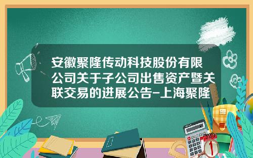 安徽聚隆传动科技股份有限公司关于子公司出售资产暨关联交易的进展公告-上海聚隆电子科技有限公司