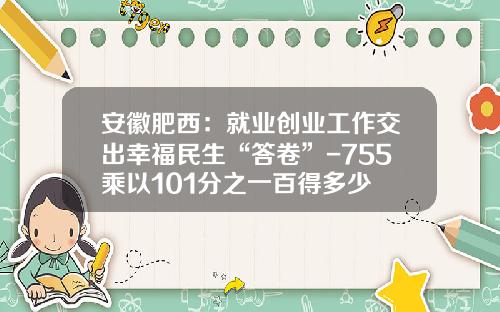 安徽肥西：就业创业工作交出幸福民生“答卷”-755乘以101分之一百得多少