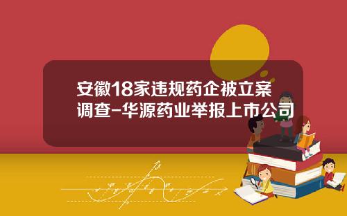 安徽18家违规药企被立案调查-华源药业举报上市公司