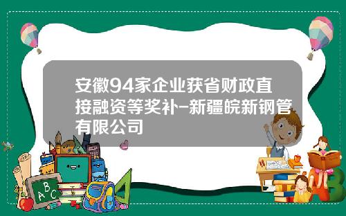 安徽94家企业获省财政直接融资等奖补-新疆皖新钢管有限公司