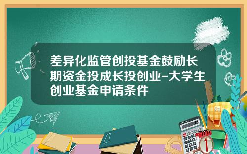 差异化监管创投基金鼓励长期资金投成长投创业-大学生创业基金申请条件