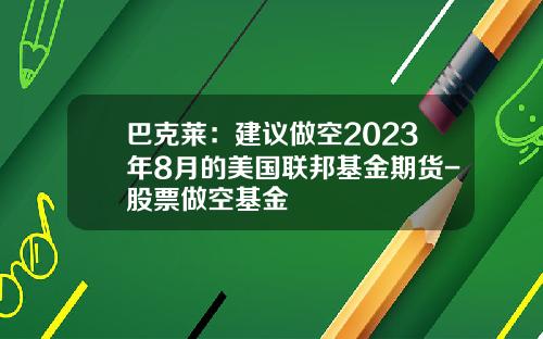 巴克莱：建议做空2023年8月的美国联邦基金期货-股票做空基金