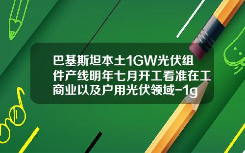 巴基斯坦本土1GW光伏组件产线明年七月开工看准在工商业以及户用光伏领域-1gw光伏装机量需要多少电池组件