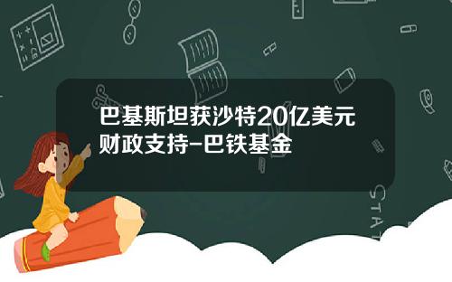 巴基斯坦获沙特20亿美元财政支持-巴铁基金