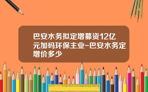 巴安水务拟定增募资12亿元加码环保主业-巴安水务定增价多少