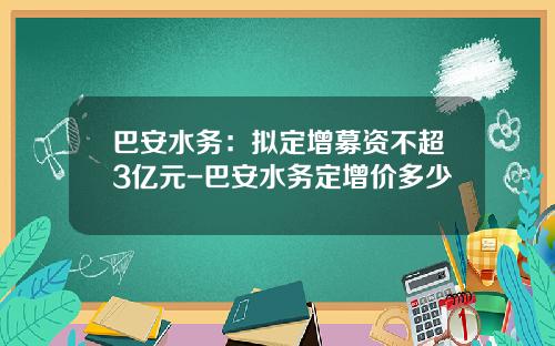 巴安水务：拟定增募资不超3亿元-巴安水务定增价多少