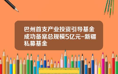 巴州首支产业投资引导基金成功备案总规模5亿元-新疆私募基金
