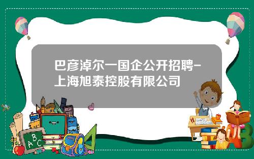 巴彦淖尔一国企公开招聘-上海旭泰控股有限公司