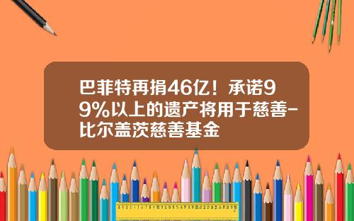 巴菲特再捐46亿！承诺99%以上的遗产将用于慈善-比尔盖茨慈善基金