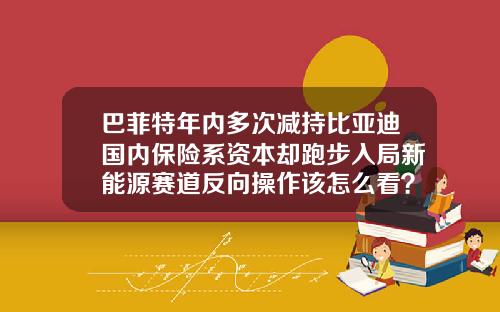 巴菲特年内多次减持比亚迪国内保险系资本却跑步入局新能源赛道反向操作该怎么看？-巴菲特选byd股市盈率多少