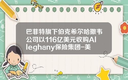 巴菲特旗下伯克希尔哈撒韦公司以116亿美元收购Alleghany保险集团-美国伯克希尔哈撒韦公司