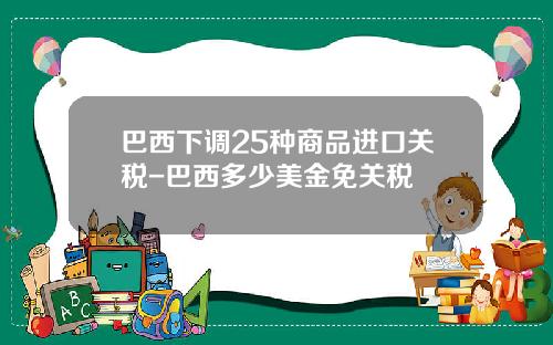 巴西下调25种商品进口关税-巴西多少美金免关税