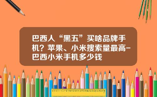 巴西人“黑五”买啥品牌手机？苹果、小米搜索量最高-巴西小米手机多少钱