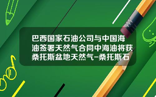 巴西国家石油公司与中国海油签署天然气合同中海油将获桑托斯盆地天然气-桑托斯石油公司