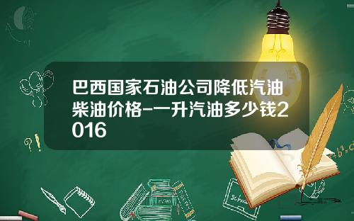 巴西国家石油公司降低汽油柴油价格-一升汽油多少钱2016