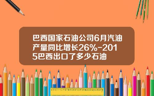 巴西国家石油公司6月汽油产量同比增长26%-2015巴西出口了多少石油
