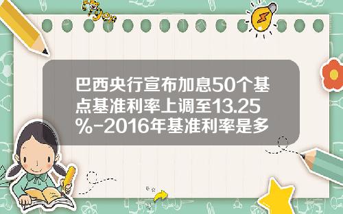 巴西央行宣布加息50个基点基准利率上调至13.25%-2016年基准利率是多少