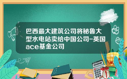 巴西最大建筑公司将秘鲁大型水电站卖给中国公司-英国ace基金公司