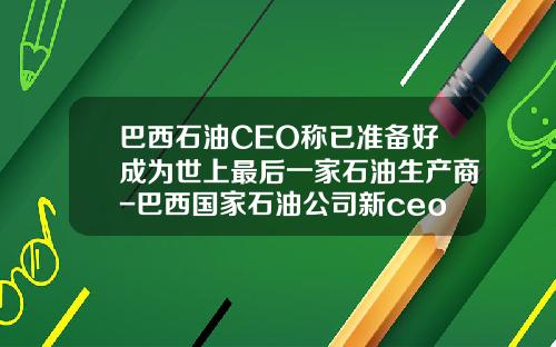巴西石油CEO称已准备好成为世上最后一家石油生产商-巴西国家石油公司新ceo