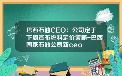 巴西石油CEO：公司定于下周宣布燃料定价策略-巴西国家石油公司新ceo