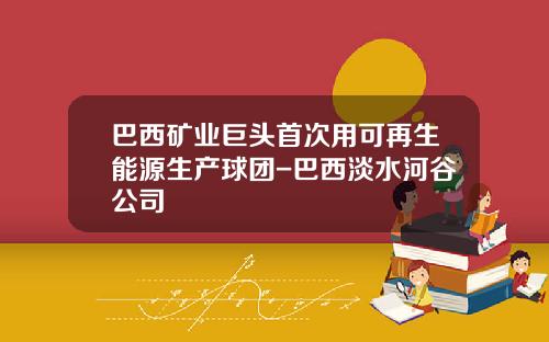 巴西矿业巨头首次用可再生能源生产球团-巴西淡水河谷公司