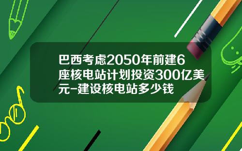 巴西考虑2050年前建6座核电站计划投资300亿美元-建设核电站多少钱