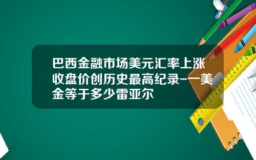 巴西金融市场美元汇率上涨收盘价创历史最高纪录-一美金等于多少雷亚尔