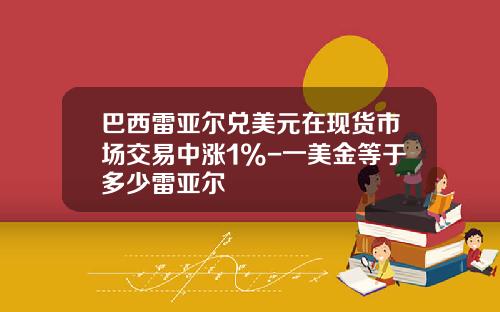 巴西雷亚尔兑美元在现货市场交易中涨1%-一美金等于多少雷亚尔
