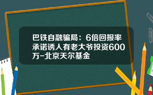 巴铁自融骗局：6倍回报率承诺诱人有老大爷投资600万-北京天尔基金