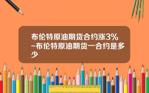 布伦特原油期货合约涨3%-布伦特原油期货一合约是多少