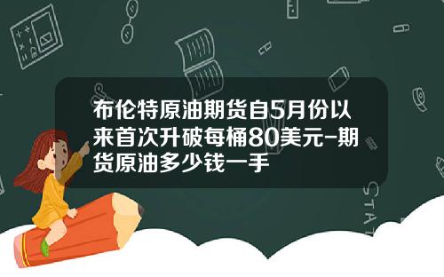 布伦特原油期货自5月份以来首次升破每桶80美元-期货原油多少钱一手