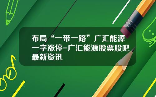 布局“一带一路”广汇能源一字涨停-广汇能源股票股吧最新资讯