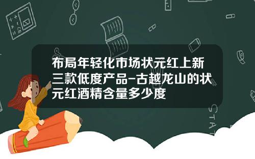 布局年轻化市场状元红上新三款低度产品-古越龙山的状元红酒精含量多少度