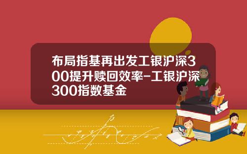 布局指基再出发工银沪深300提升赎回效率-工银沪深300指数基金