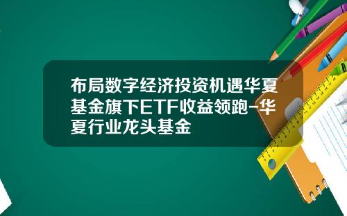 布局数字经济投资机遇华夏基金旗下ETF收益领跑-华夏行业龙头基金