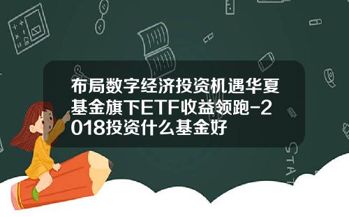 布局数字经济投资机遇华夏基金旗下ETF收益领跑-2018投资什么基金好