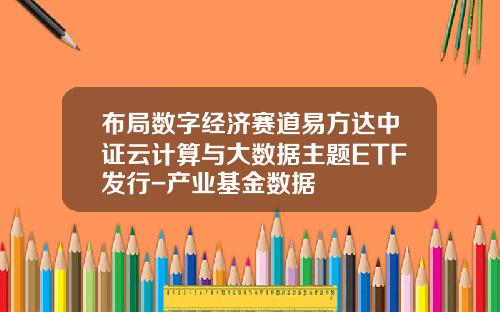 布局数字经济赛道易方达中证云计算与大数据主题ETF发行-产业基金数据