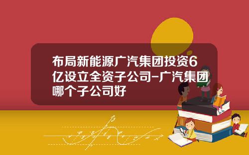 布局新能源广汽集团投资6亿设立全资子公司-广汽集团哪个子公司好