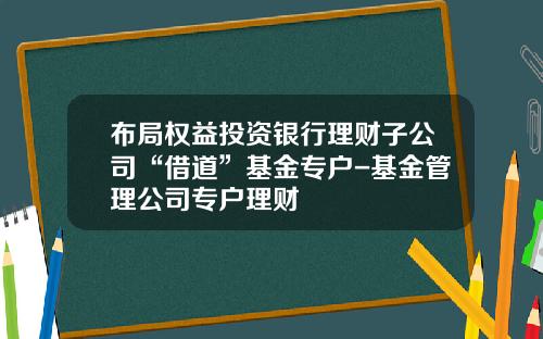 布局权益投资银行理财子公司“借道”基金专户-基金管理公司专户理财