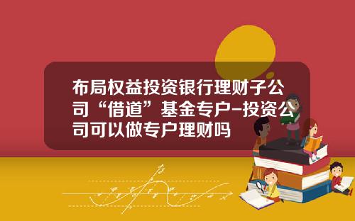 布局权益投资银行理财子公司“借道”基金专户-投资公司可以做专户理财吗