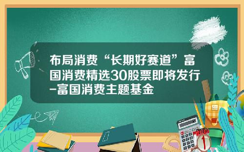 布局消费“长期好赛道”富国消费精选30股票即将发行-富国消费主题基金