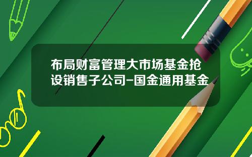 布局财富管理大市场基金抢设销售子公司-国金通用基金