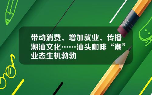 带动消费、增加就业、传播潮汕文化……汕头咖啡“潮”业态生机勃勃