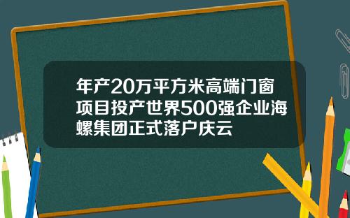 年产20万平方米高端门窗项目投产世界500强企业海螺集团正式落户庆云