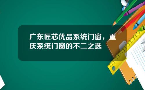 广东匠芯优品系统门窗，重庆系统门窗的不二之选