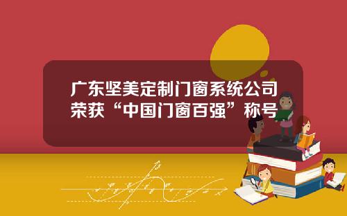 广东坚美定制门窗系统公司荣获“中国门窗百强”称号